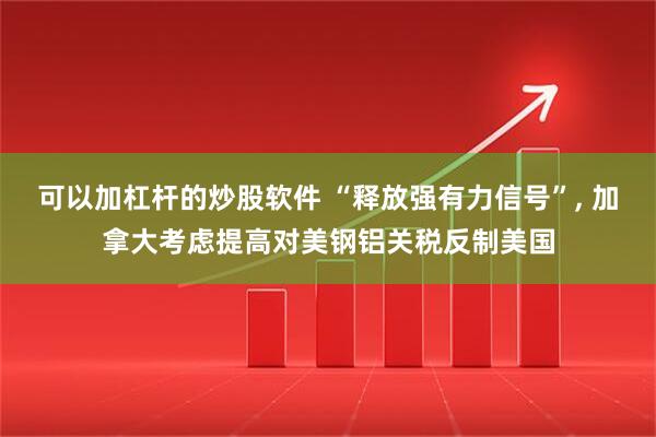 可以加杠杆的炒股软件 “释放强有力信号”, 加拿大考虑提高对美钢铝关税反制美国