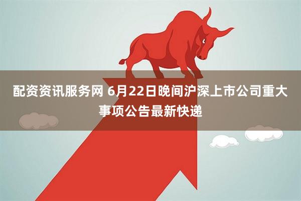 配资资讯服务网 6月22日晚间沪深上市公司重大事项公告最新快递