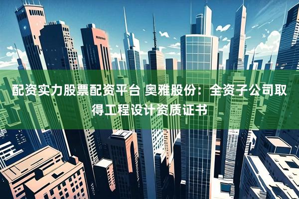 配资实力股票配资平台 奥雅股份：全资子公司取得工程设计资质证书