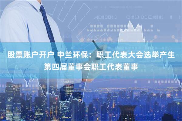 股票账户开户 中兰环保：职工代表大会选举产生第四届董事会职工代表董事