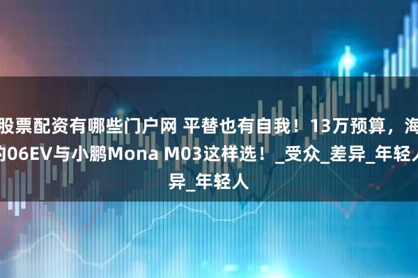 股票配资有哪些门户网 平替也有自我！13万预算，海豹06EV与小鹏Mona M03这样选！_受众_差异_年轻人
