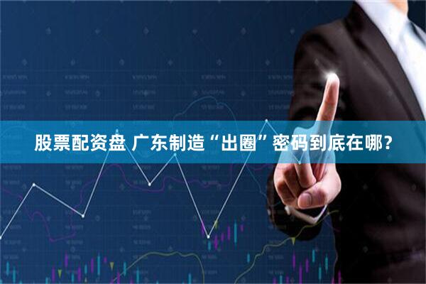股票配资盘 广东制造“出圈”密码到底在哪？