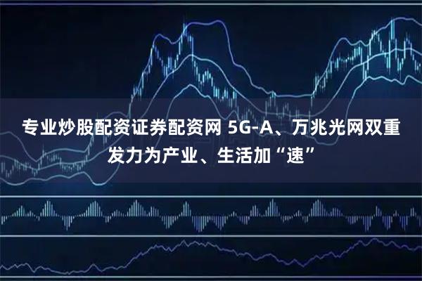 专业炒股配资证券配资网 5G-A、万兆光网双重发力为产业、生活加“速”