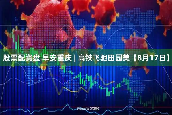 股票配资盘 早安重庆 | 高铁飞驰田园美【8月17日】
