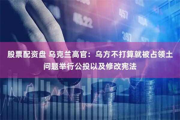 股票配资盘 乌克兰高官：乌方不打算就被占领土问题举行公投以及修改宪法