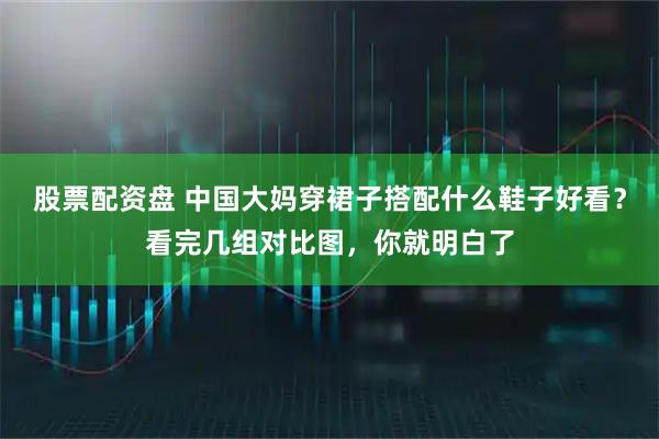 股票配资盘 中国大妈穿裙子搭配什么鞋子好看？看完几组对比图，你就明白了