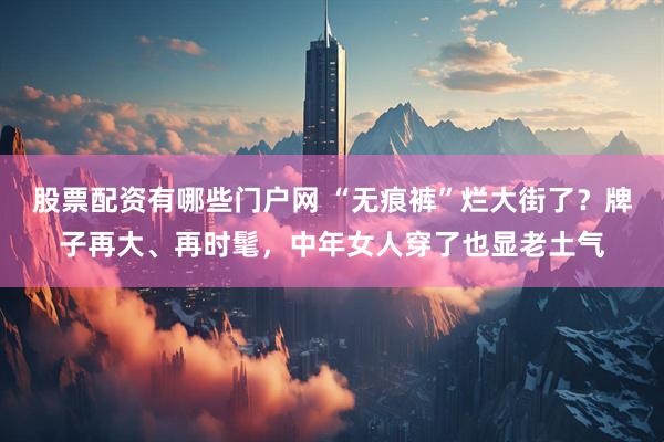 股票配资有哪些门户网 “无痕裤”烂大街了？牌子再大、再时髦，中年女人穿了也显老土气