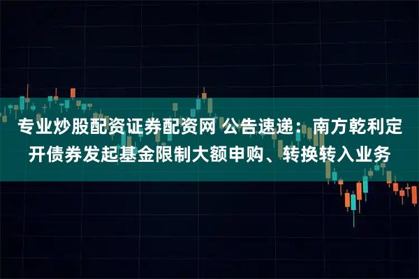 专业炒股配资证券配资网 公告速递：南方乾利定开债券发起基金限制大额申购、转换转入业务