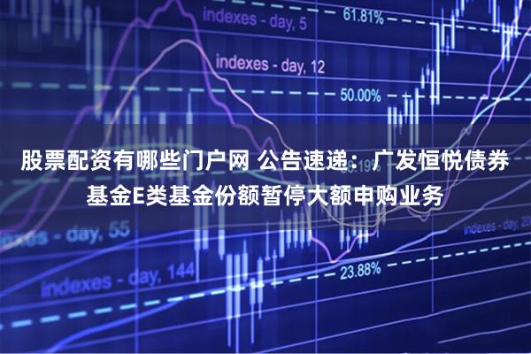股票配资有哪些门户网 公告速递：广发恒悦债券基金E类基金份额暂停大额申购业务