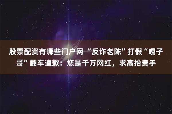 股票配资有哪些门户网 “反诈老陈”打假“嘎子哥”翻车道歉：您是千万网红，求高抬贵手