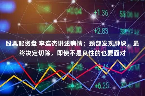 股票配资盘 李连杰讲述病情：颈部发现肿块，最终决定切除，即使不是良性的也要面对