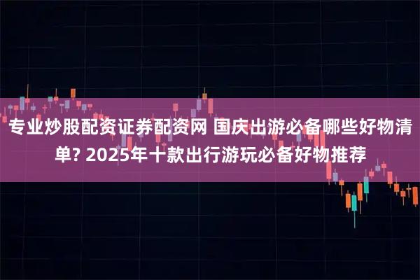 专业炒股配资证券配资网 国庆出游必备哪些好物清单? 2025年十款出行游玩必备好物推荐