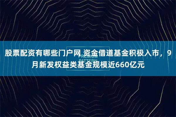 股票配资有哪些门户网 资金借道基金积极入市，9月新发权益类基金规模近660亿元