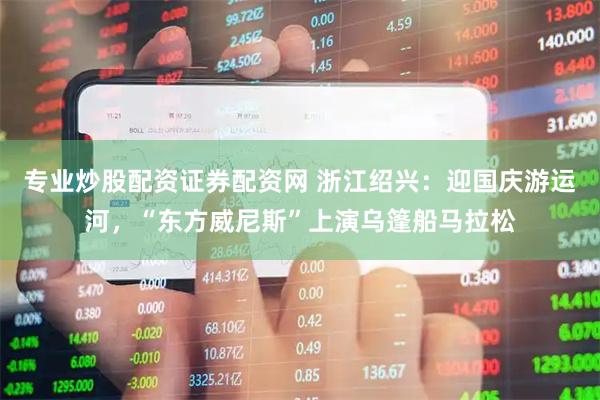 专业炒股配资证券配资网 浙江绍兴：迎国庆游运河，“东方威尼斯”上演乌篷船马拉松