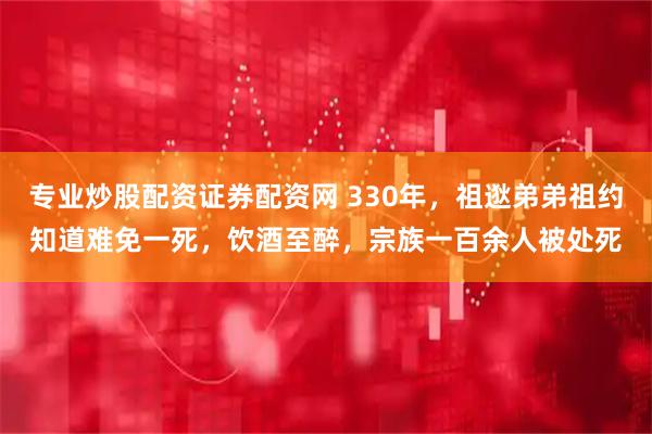 专业炒股配资证券配资网 330年，祖逖弟弟祖约知道难免一死，饮酒至醉，宗族一百余人被处死