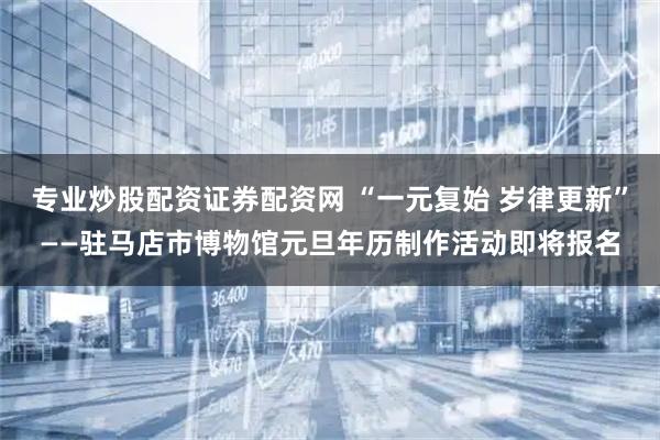 专业炒股配资证券配资网 “一元复始 岁律更新”——驻马店市博物馆元旦年历制作活动即将报名