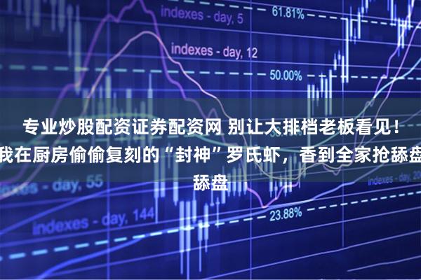 专业炒股配资证券配资网 别让大排档老板看见！我在厨房偷偷复刻的“封神”罗氏虾，香到全家抢舔盘