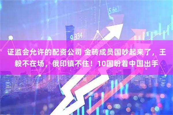 证监会允许的配资公司 金砖成员国吵起来了,王毅不在场,俄印镇不住!10国盼着中国出手