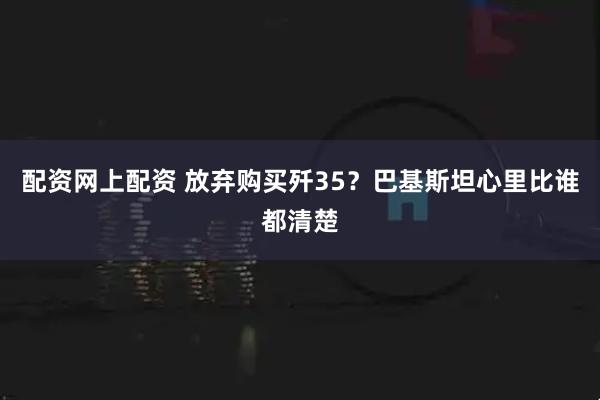 配资网上配资 放弃购买歼35？巴基斯坦心里比谁都清楚