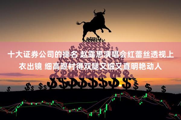 十大证券公司的排名 赵露思演唱会红蕾丝透视上衣出镜 细高跟衬得双腿又细又直明艳动人