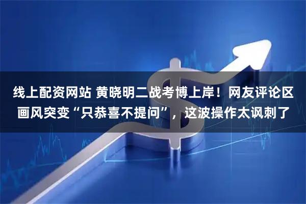 线上配资网站 黄晓明二战考博上岸！网友评论区画风突变“只恭喜不提问”，这波操作太讽刺了