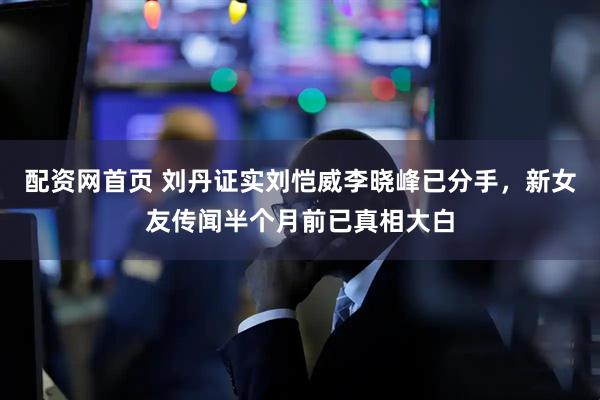 配资网首页 刘丹证实刘恺威李晓峰已分手，新女友传闻半个月前已真相大白
